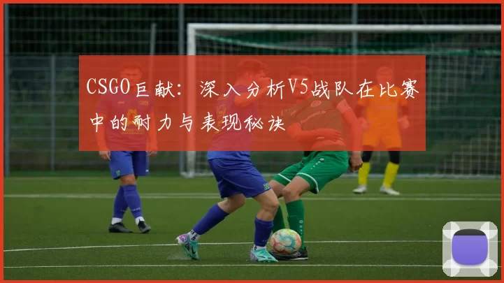 CSGO巨献：深入分析V5战队在比赛中的耐力与表现秘诀