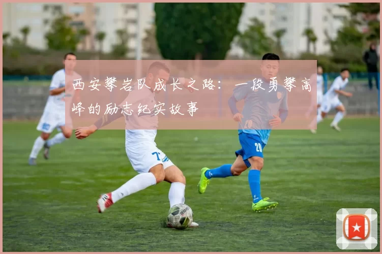西安攀岩队成长之路：一段勇攀高峰的励志纪实故事