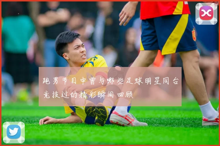 跑男节目中曾与哪些足球明星同台竞技过的精彩瞬间回顾