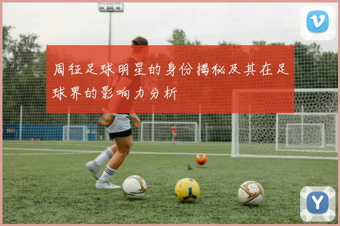 周征足球明星的身份揭秘及其在足球界的影响力分析