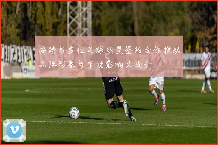 安踏与多位足球明星签约合作推动品牌形象与市场影响力提升