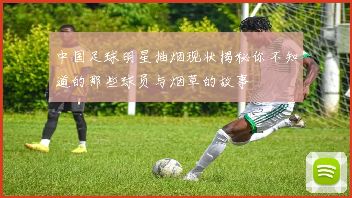 中国足球明星抽烟现状揭秘你不知道的那些球员与烟草的故事