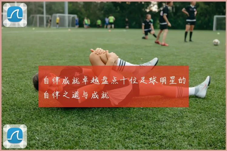 自律成就卓越盘点十位足球明星的自律之道与成就