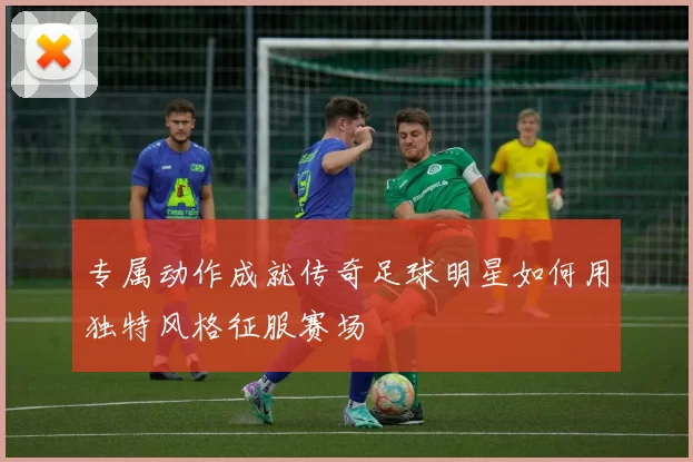 专属动作成就传奇足球明星如何用独特风格征服赛场