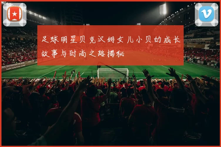 足球明星贝克汉姆女儿小贝的成长故事与时尚之路揭秘