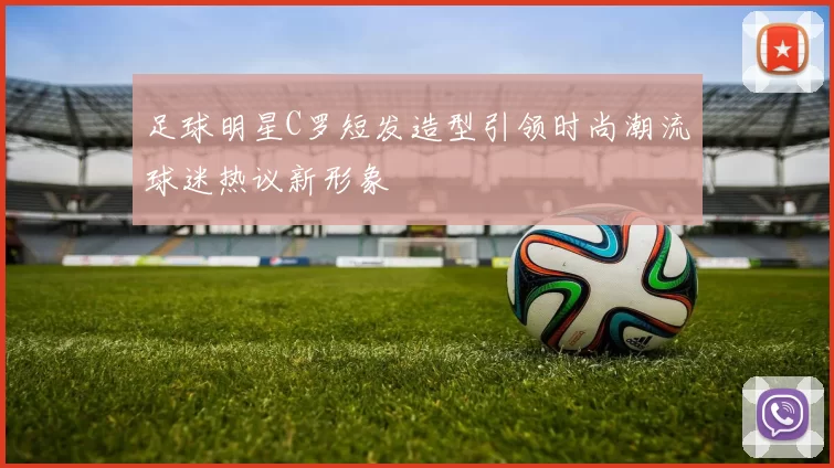 足球明星C罗短发造型引领时尚潮流球迷热议新形象