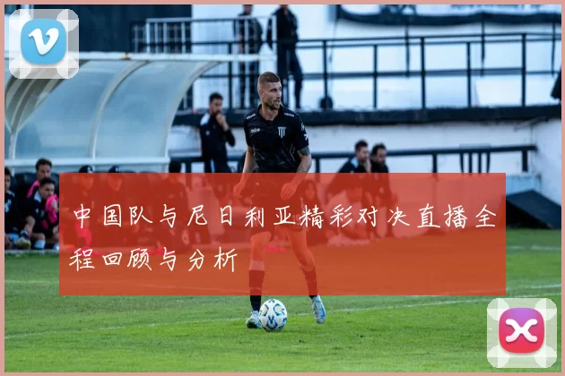 中国队与尼日利亚精彩对决直播全程回顾与分析