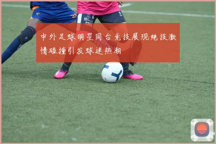 中外足球明星同台竞技展现绝技激情碰撞引发球迷热潮