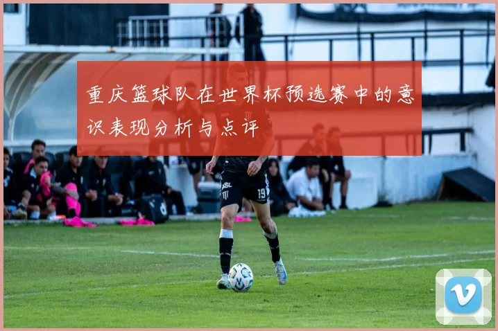 重庆篮球队在世界杯预选赛中的意识表现分析与点评