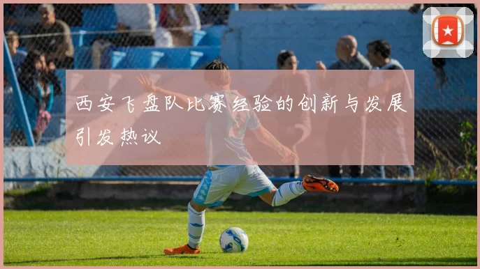 西安飞盘队比赛经验的创新与发展引发热议