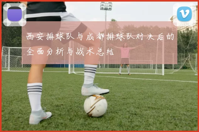 西安排球队与成都排球队对决后的全面分析与战术总结