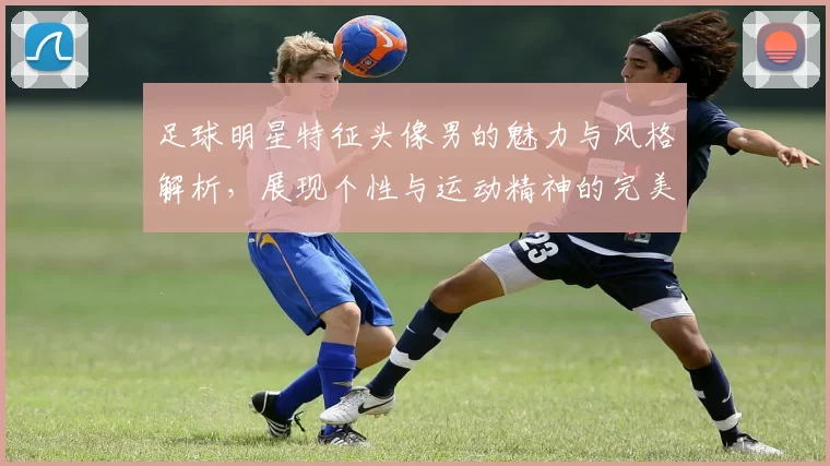 足球明星特征头像男的魅力与风格解析，展现个性与运动精神的完美结合