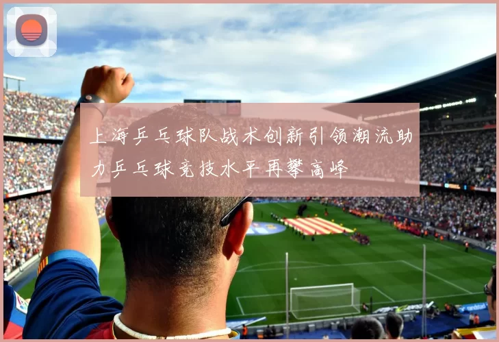 上海乒乓球队战术创新引领潮流助力乒乓球竞技水平再攀高峰