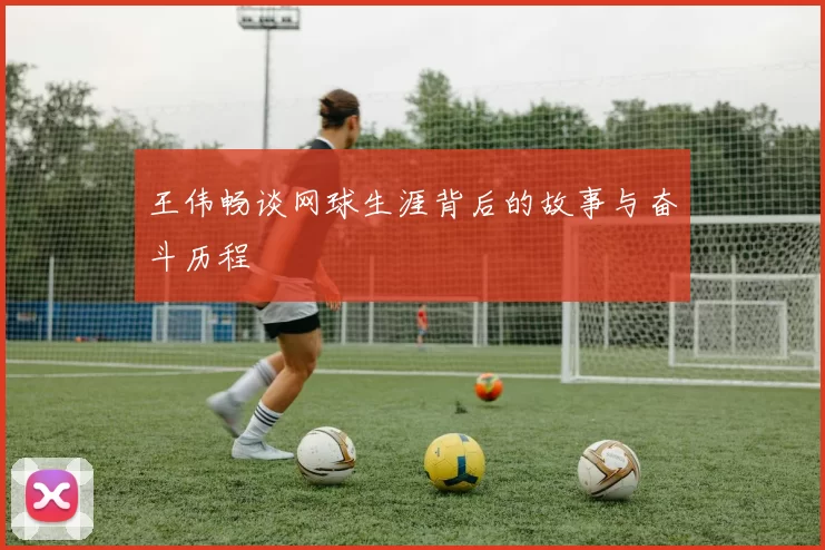 王伟畅谈网球生涯背后的故事与奋斗历程