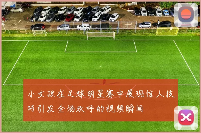 小女孩在足球明星赛中展现惊人技巧引发全场欢呼的视频瞬间