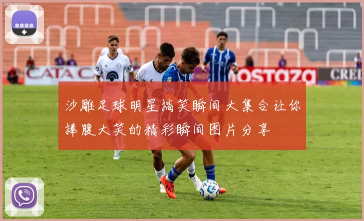沙雕足球明星搞笑瞬间大集合让你捧腹大笑的精彩瞬间图片分享