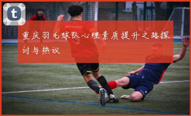 重庆羽毛球队心理素质提升之路探讨与热议